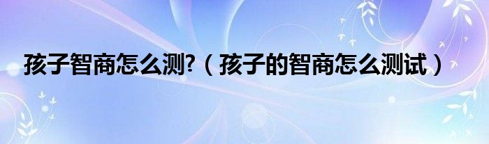 孩子智商怎么測?（孩子的智商怎么測試）