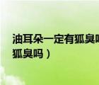 油耳朵一定有狐臭嗎5個判斷方法告訴你（油耳朵就一定有狐臭嗎）