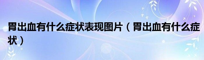 胃出血有什么癥狀表現(xiàn)圖片（胃出血有什么癥狀）