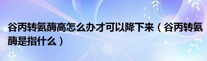 谷丙轉(zhuǎn)氨酶高怎么辦才可以降下來(lái)（谷丙轉(zhuǎn)氨酶是指什么）