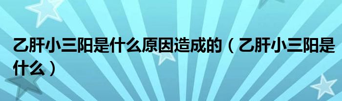 乙肝小三陽(yáng)是什么原因造成的（乙肝小三陽(yáng)是什么）