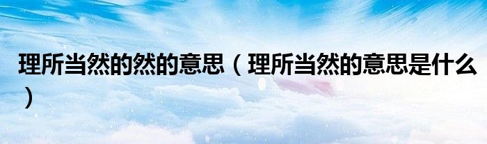 理所當(dāng)然的然的意思（理所當(dāng)然的意思是什么）