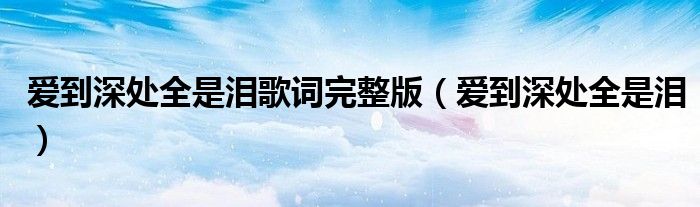 愛(ài)到深處全是淚歌詞完整版（愛(ài)到深處全是淚）