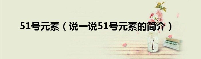 51號(hào)元素（說(shuō)一說(shuō)51號(hào)元素的簡(jiǎn)介）