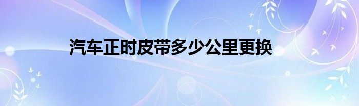 汽車正時(shí)皮帶多少公里更換