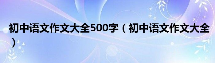 初中語文作文大全500字（初中語文作文大全）