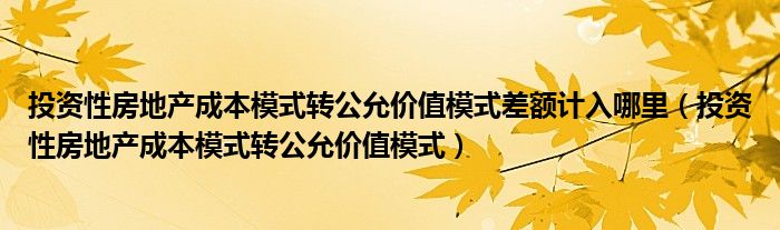 投資性房地產(chǎn)成本模式轉(zhuǎn)公允價值模式差額計入哪里（投資性房地產(chǎn)成本模式轉(zhuǎn)公允價值模式）
