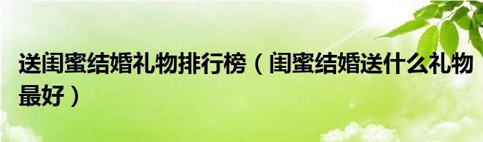 送閨蜜結(jié)婚禮物排行榜（閨蜜結(jié)婚送什么禮物最好）