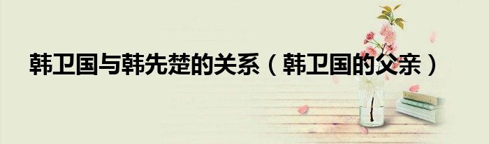 韓衛(wèi)國與韓先楚的關系（韓衛(wèi)國的父親）