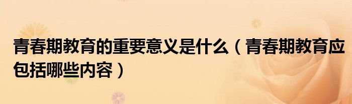 青春期教育的重要意義是什么（青春期教育應(yīng)包括哪些內(nèi)容）