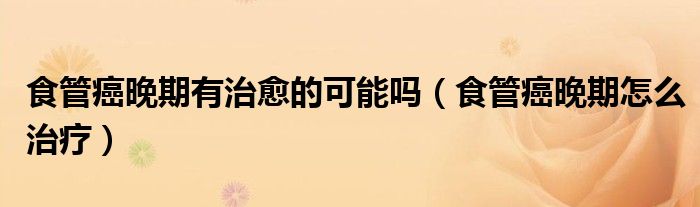 食管癌晚期有治愈的可能嗎（食管癌晚期怎么治療）