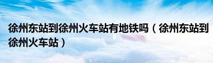 徐州東站到徐州火車站有地鐵嗎（徐州東站到徐州火車站）