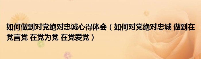如何做到對黨絕對忠誠心得體會（如何對黨絕對忠誠 做到在黨言黨 在黨為黨 在黨愛黨）