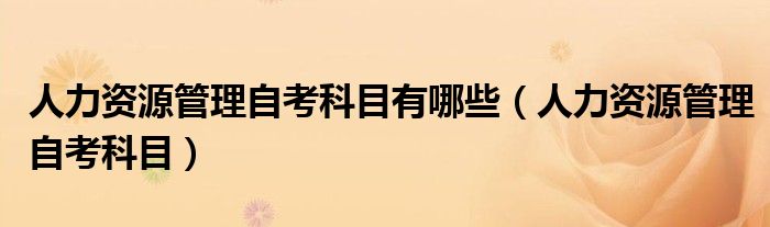 人力資源管理自考科目有哪些（人力資源管理自考科目）
