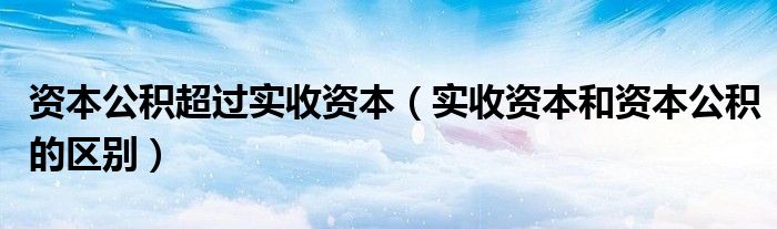資本公積超過(guò)實(shí)收資本（實(shí)收資本和資本公積的區(qū)別）