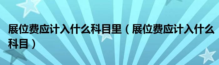 展位費(fèi)應(yīng)計(jì)入什么科目里（展位費(fèi)應(yīng)計(jì)入什么科目）