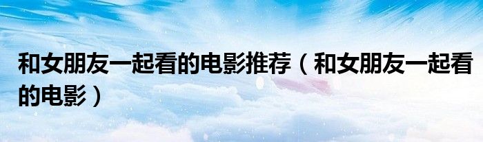 和女朋友一起看的電影推薦（和女朋友一起看的電影）