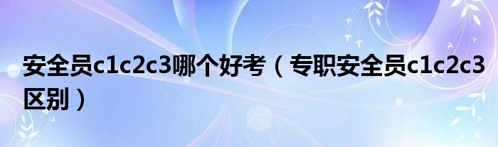 安全員c1c2c3哪個好考（專職安全員c1c2c3區(qū)別）