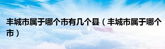 豐城市屬于哪個(gè)市有幾個(gè)縣（豐城市屬于哪個(gè)市）