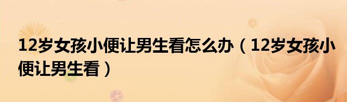 12歲女孩小便讓男生看怎么辦（12歲女孩小便讓男生看）