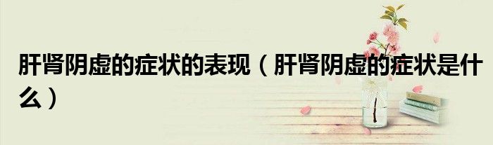肝腎陰虛的癥狀的表現(xiàn)（肝腎陰虛的癥狀是什么）