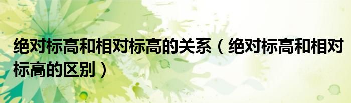 絕對(duì)標(biāo)高和相對(duì)標(biāo)高的關(guān)系（絕對(duì)標(biāo)高和相對(duì)標(biāo)高的區(qū)別）