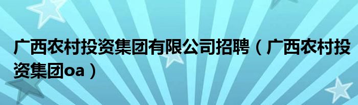 廣西農(nóng)村投資集團(tuán)有限公司招聘（廣西農(nóng)村投資集團(tuán)oa）