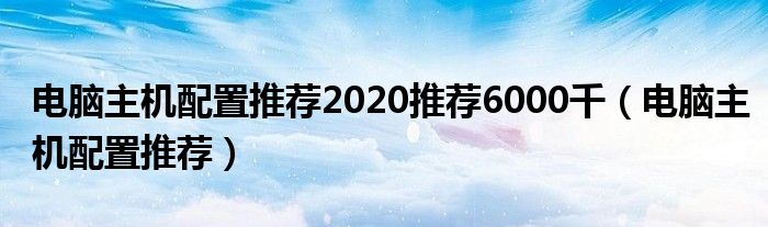 電腦主機配置推薦2020推薦6000千（電腦主機配置推薦）