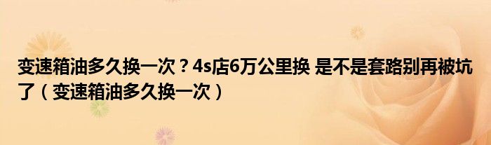 變速箱油多久換一次？4s店6萬公里換 是不是套路別再被坑了（變速箱油多久換一次）