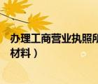 辦理工商營業(yè)執(zhí)照所需材料有哪些（辦理工商營業(yè)執(zhí)照所需材料）