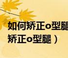 如何矯正o型腿o型腿矯正5個有效方法（如何矯正o型腿）