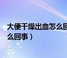 大便干燥出血怎么回事大便干燥出解藥（大便太干燥出血怎么回事）