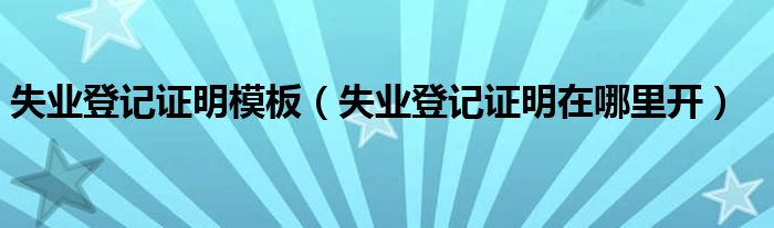 失業(yè)登記證明模板（失業(yè)登記證明在哪里開）