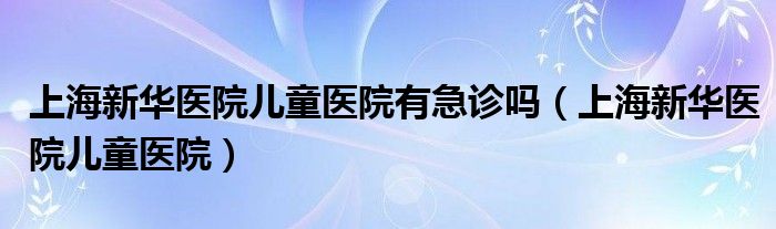 上海新華醫(yī)院兒童醫(yī)院有急診嗎（上海新華醫(yī)院兒童醫(yī)院）