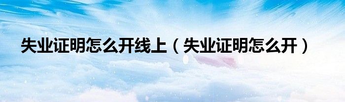 失業(yè)證明怎么開線上（失業(yè)證明怎么開）