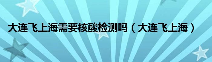 大連飛上海需要核酸檢測(cè)嗎（大連飛上海）
