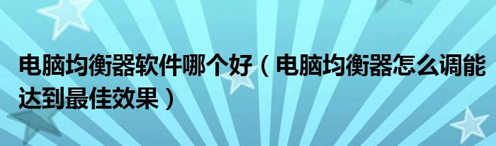電腦均衡器軟件哪個好（電腦均衡器怎么調(diào)能達(dá)到最佳效果）