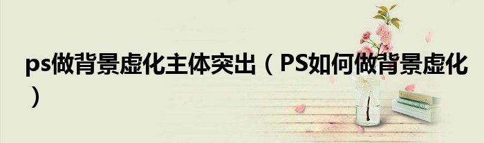 ps做背景虛化主體突出（PS如何做背景虛化）