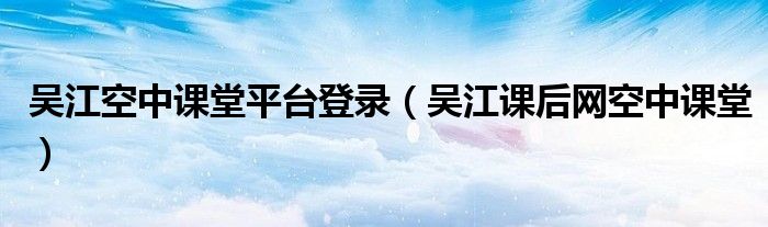 吳江空中課堂平臺(tái)登錄（吳江課后網(wǎng)空中課堂）