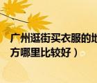 廣州逛街買衣服的地方哪里比較好呢（廣州逛街買衣服的地方哪里比較好）