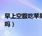 早上空腹吃蘋果好嗎視頻（早上空腹吃蘋果好嗎）