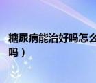 糖尿病能治好嗎怎么治療（糖尿病能治好嗎 糖尿病可以治愈嗎）