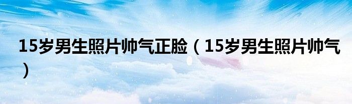 15歲男生照片帥氣正臉（15歲男生照片帥氣）