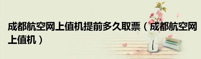 成都航空網(wǎng)上值機(jī)提前多久取票（成都航空網(wǎng)上值機(jī)）