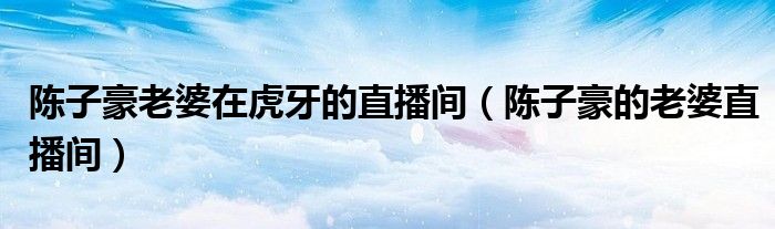 陳子豪老婆在虎牙的直播間（陳子豪的老婆直播間）
