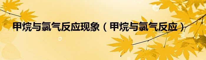 甲烷與氯氣反應(yīng)現(xiàn)象（甲烷與氯氣反應(yīng)）