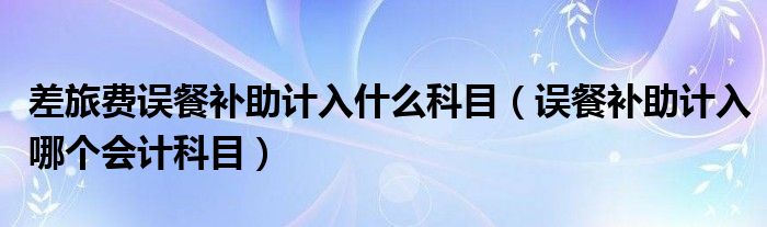 差旅費(fèi)誤餐補(bǔ)助計(jì)入什么科目（誤餐補(bǔ)助計(jì)入哪個(gè)會(huì)計(jì)科目）