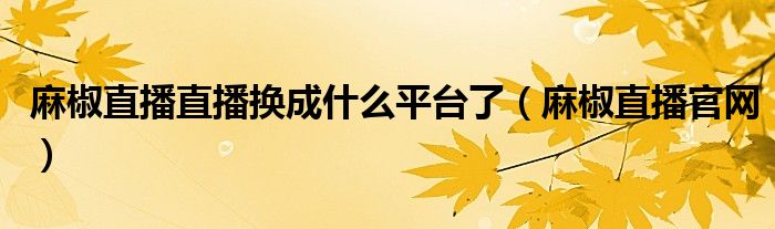 麻椒直播直播換成什么平臺了（麻椒直播官網）