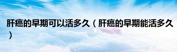 肝癌的早期可以活多久（肝癌的早期能活多久）