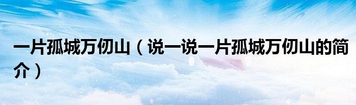 一片孤城萬仞山（說一說一片孤城萬仞山的簡(jiǎn)介）